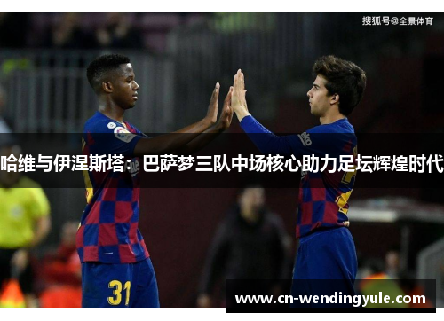 哈维与伊涅斯塔：巴萨梦三队中场核心助力足坛辉煌时代