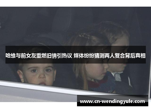 哈维与前女友重燃旧情引热议 媒体纷纷猜测两人复合背后真相