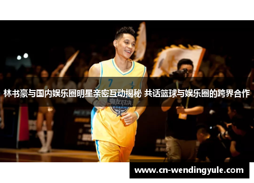 林书豪与国内娱乐圈明星亲密互动揭秘 共话篮球与娱乐圈的跨界合作