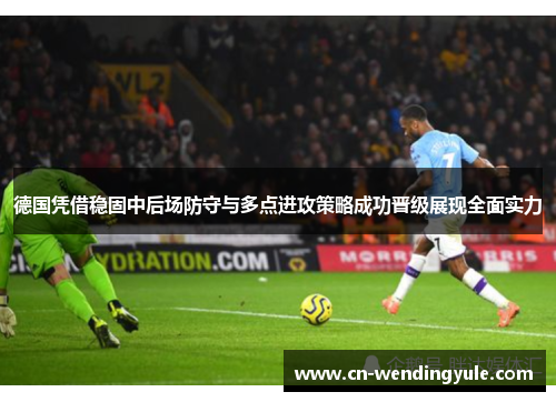 德国凭借稳固中后场防守与多点进攻策略成功晋级展现全面实力