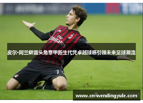 皮尔·阿兰崭露头角意甲新生代凭卓越球感引领未来足球潮流