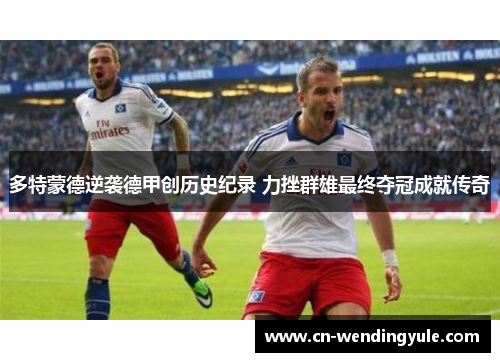 多特蒙德逆袭德甲创历史纪录 力挫群雄最终夺冠成就传奇