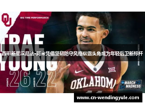 西甲新星汉尼法·阿米凭借坚韧防守风格崭露头角成为年轻后卫新标杆