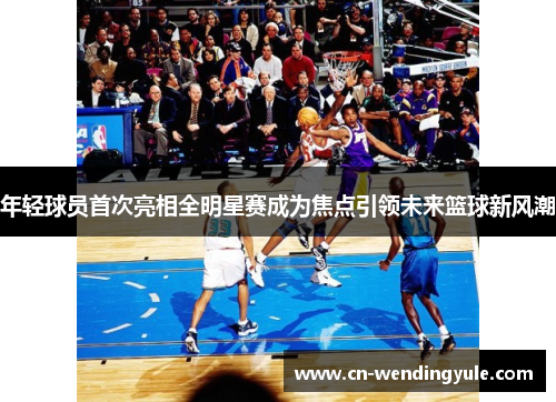 年轻球员首次亮相全明星赛成为焦点引领未来篮球新风潮