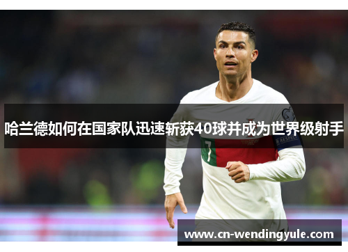 哈兰德如何在国家队迅速斩获40球并成为世界级射手