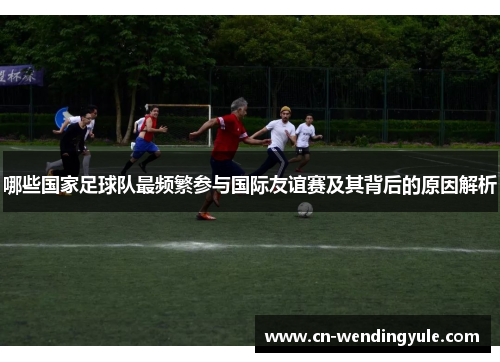 哪些国家足球队最频繁参与国际友谊赛及其背后的原因解析