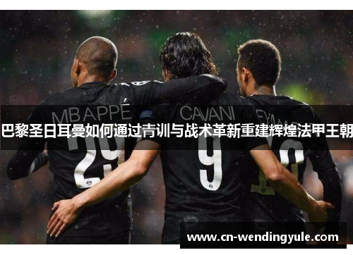 巴黎圣日耳曼如何通过青训与战术革新重建辉煌法甲王朝