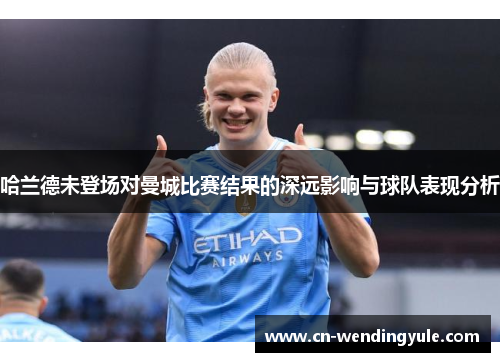 哈兰德未登场对曼城比赛结果的深远影响与球队表现分析