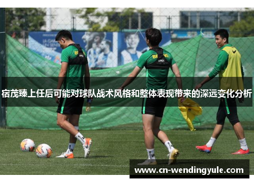 宿茂臻上任后可能对球队战术风格和整体表现带来的深远变化分析
