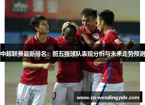 中超联赛最新排名：前五强球队表现分析与未来走势预测