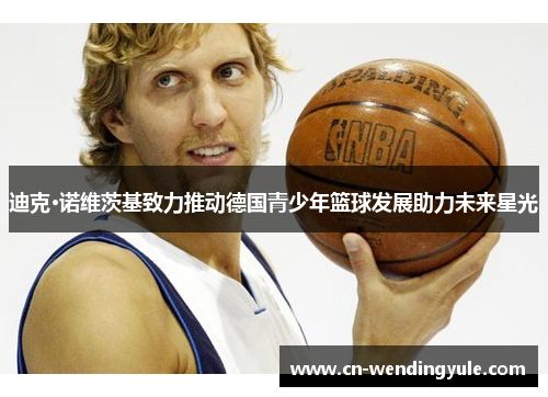 迪克·诺维茨基致力推动德国青少年篮球发展助力未来星光