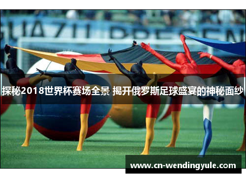 探秘2018世界杯赛场全景 揭开俄罗斯足球盛宴的神秘面纱