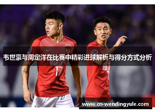 韦世豪与周定洋在比赛中精彩进球解析与得分方式分析