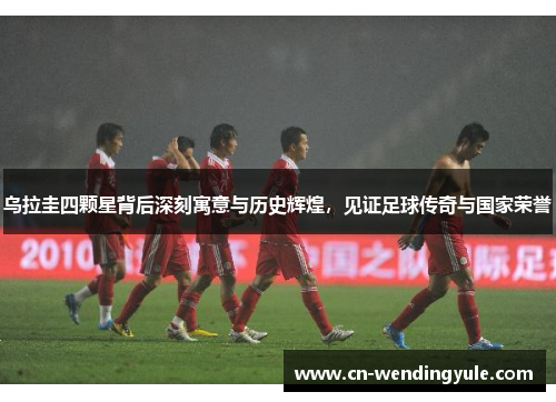 乌拉圭四颗星背后深刻寓意与历史辉煌，见证足球传奇与国家荣誉