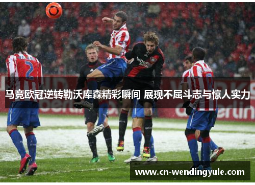 马竞欧冠逆转勒沃库森精彩瞬间 展现不屈斗志与惊人实力