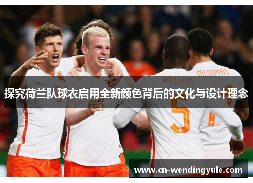 探究荷兰队球衣启用全新颜色背后的文化与设计理念