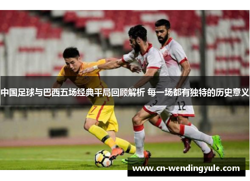 中国足球与巴西五场经典平局回顾解析 每一场都有独特的历史意义